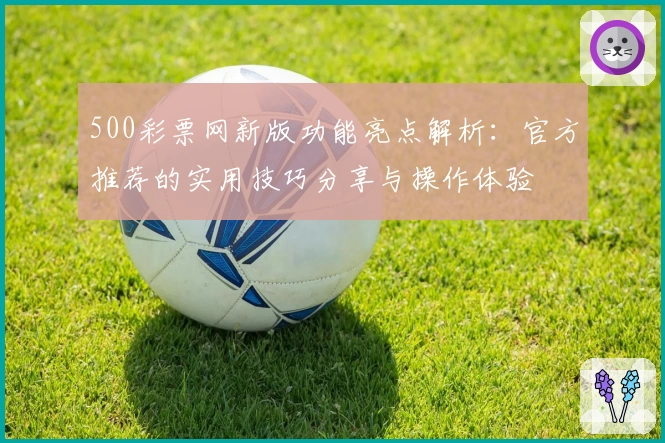 500彩票网新版功能亮点解析：官方推荐的实用技巧分享与操作体验