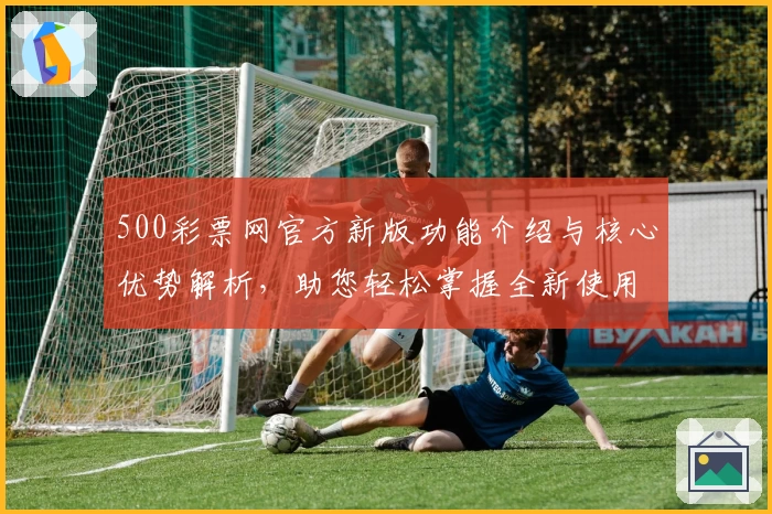 500彩票网官方新版功能介绍与核心优势解析，助您轻松掌握全新使用体验