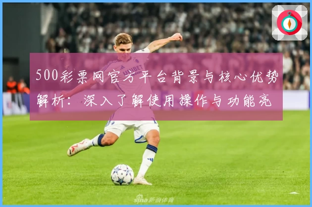 500彩票网官方平台背景与核心优势解析：深入了解使用操作与功能亮点