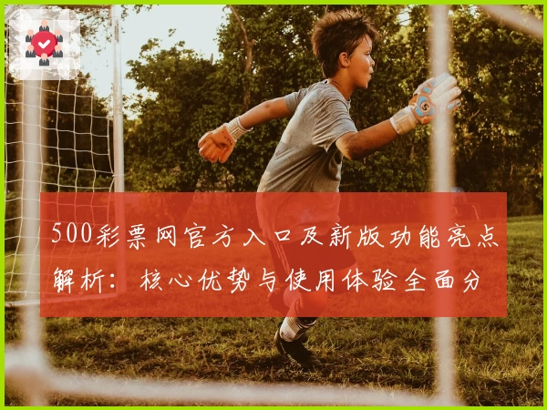 500彩票网官方入口及新版功能亮点解析：核心优势与使用体验全面分析