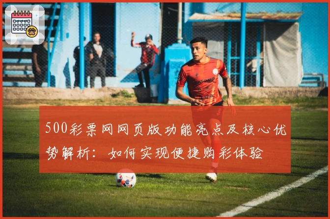 500彩票网网页版功能亮点及核心优势解析：如何实现便捷购彩体验