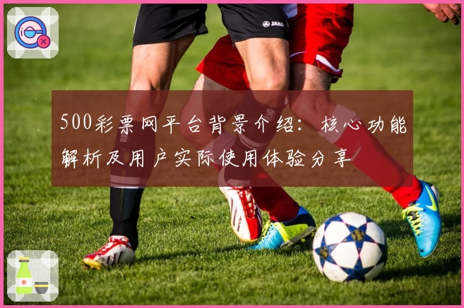 500彩票网平台背景介绍:核心功能解析及用户实际使用体验分享