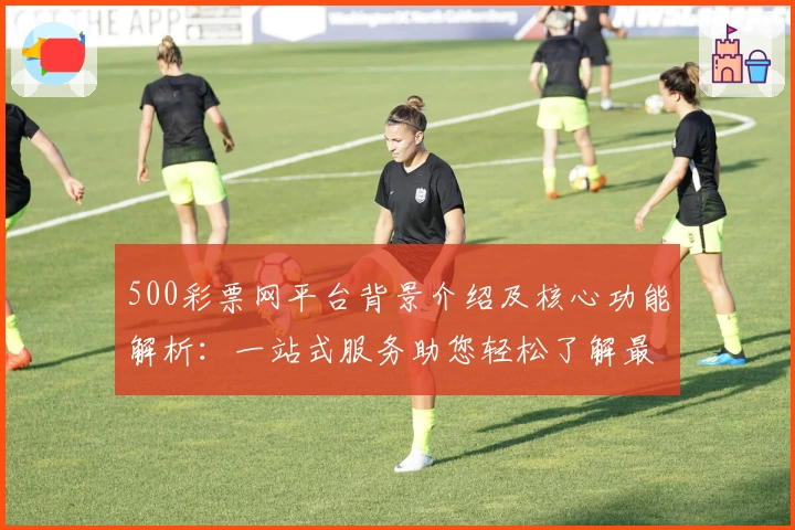 500彩票网平台背景介绍及核心功能解析：一站式服务助您轻松了解最新动态